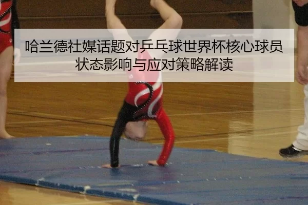 哈兰德社媒话题对乒乓球世界杯核心球员状态影响与应对策略解读