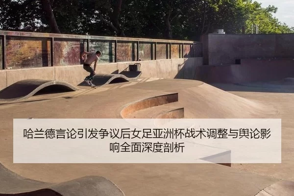 哈兰德言论引发争议后女足亚洲杯战术调整与舆论影响全面深度剖析