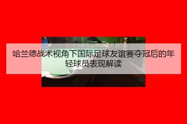 哈兰德战术视角下国际足球友谊赛夺冠后的年轻球员表现解读